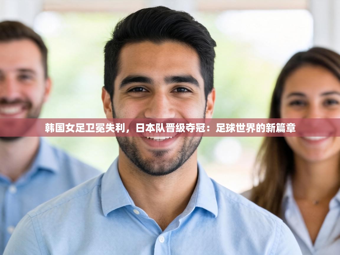 韩国女足卫冕失利，日本队晋级夺冠：足球世界的新篇章  第2张